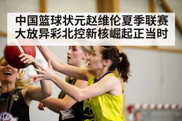 中国篮球状元赵维伦夏季联赛大放异彩北控新核崛起正当时
