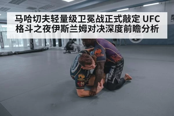 马哈切夫轻量级卫冕战正式敲定 UFC格斗之夜伊斯兰姆对决深度前瞻分析